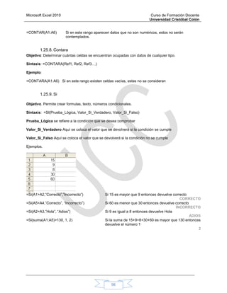 Microsoft Excel 2010 Curso de Formación Docente
Universidad Cristóbal Colón
96
=CONTAR(A1:A6) Si en este rango aparecen datos que no son numéricos, estos no serán
contemplados.
1.25.8. Contara
Objetivo: Determinar cuántas celdas se encuentran ocupadas con datos de cualquier tipo.
Sintaxis: =CONTARA(Ref1, Ref2, Ref3…)
Ejemplo:
=CONTARA(A1:A6) Si en este rango existen celdas vacías, estas no se consideran
1.25.9. Si
Objetivo. Permite crear formulas, texto, números condicionales.
Sintaxis: =SI(Prueba_Lógica, Valor_Si_Verdadero, Valor_Si_Falso)
Prueba_Lógica se refiere a la condición que se desea comprobar
Valor_Si_Verdadero Aquí se coloca el valor que se devolverá si la condición se cumple
Valor_Si_Falso Aquí se coloca el valor que se devolverá si la condición no se cumple
Ejemplos.
=Si(A1>A2,”Correcto”,”Incorrecto”) Si 15 es mayor que 9 entonces devuelve correcto
CORRECTO
=Si(A5<A4,”Correcto”, “Incorrecto”) Si 60 es menor que 30 entonces devuelve correcto
INCORRECTO
=Si(A2=A3,”Hola”, “Adios”) Si 9 es igual a 8 entonces devuelve Hola
ADIOS
=Si(suma(A1:A5)>130, 1, 2) Si la suma de 15+9+8+30+60 es mayor que 130 entonces
devuelve el número 1
2
 