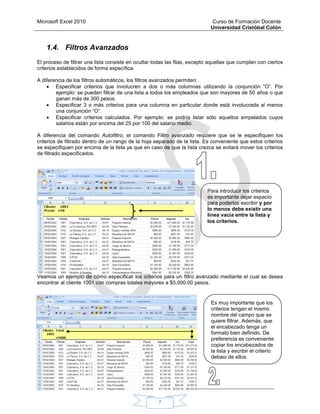 Microsoft Excel 2010 Curso de Formación Docente
Universidad Cristóbal Colón
7
1.4. Filtros Avanzados
El proceso de filtrar una lista consiste en ocultar todas las filas, excepto aquellas que cumplan con ciertos
criterios establecidos de forma específica.
A diferencia de los filtros automáticos, los filtros avanzados permiten:
 Especificar criterios que involucren a dos o más columnas utilizando la conjunción “O”. Por
ejemplo: se pueden filtrar de una lista a todos los empleados que son mayores de 50 años o que
ganan más de 300 pesos.
 Especificar 3 o más criterios para una columna en particular donde está involucrada al menos
una conjunción “O”.
 Especificar criterios calculados. Por ejemplo: se podría listar sólo aquellos empelados cuyos
salarios están por encima del 25 por 100 del salario medio.
A diferencia del comando Autofiltro, el comando Filtro avanzado requiere que se le especifiquen los
criterios de filtrado dentro de un rango de la hoja separado de la lista. Es conveniente que estos criterios
se especifiquen por encima de la lista ya que en caso de que la lista crezca se evitará mover los criterios
de filtrado especificados.
Veamos un ejemplo de cómo especificar los criterios para un filtro avanzado mediante el cual se desea
encontrar al cliente 1001 con compras totales mayores a $5,000.00 pesos.
Para introducir los criterios
es importante dejar espacio
para poderlos escribir y por
lo menos debe existir una
línea vacía entre la lista y
los criterios.
Es muy importante que los
criterios tengan el mismo
nombre del campo que se
quiere filtrar. Además, que
el encabezado tenga un
formato bien definido. De
preferencia es conveniente
copiar los encabezados de
la lista y escribir el criterio
debajo de ellos.
 
