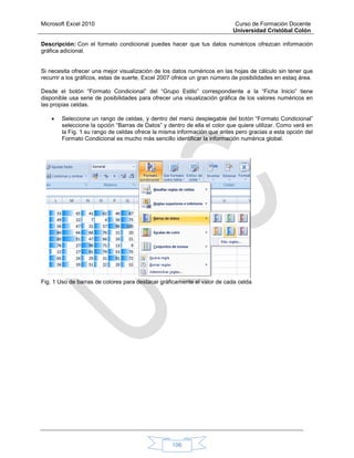 Microsoft Excel 2010 Curso de Formación Docente
Universidad Cristóbal Colón
106
Descripción: Con el formato condicional puedes hacer que tus datos numéricos ofrezcan información
gráfica adicional.
Si necesita ofrecer una mejor visualización de los datos numéricos en las hojas de cálculo sin tener que
recurrir a los gráficos, estas de suerte, Excel 2007 ofrece un gran número de posibilidades en estaq área.
Desde el botón “Formato Condicional” del “Grupo Estilo” correspondiente a la “Ficha Inicio” tiene
disponible usa serie de posibilidades para ofrecer una visualización gráfica de los valores numéricos en
las propias celdas.
 Seleccione un rango de celdas, y dentro del menú desplegable del botón “Formato Condicional”
seleccione la opción “Barras de Datos” y dentro de ella el color que quiere utilizar. Como verá en
la Fig. 1 su rango de celdas ofrece la misma información que antes pero gracias a esta opción del
Formato Condicional es mucho más sencillo identificar la información numérica global.
Fig. 1 Uso de barras de colores para destacar gráficamente el valor de cada celda
 