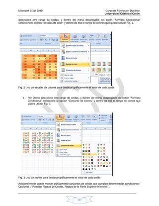 Microsoft Excel 2010 Curso de Formación Docente
Universidad Cristóbal Colón
107
Seleccione otro rango de celdas, y dentro del menú desplegable del botón “Formato Condicional”
seleccione la opción "Escalas de color" y dentro de ella el rango de colores que quiere utilizar Fig. 2.
Fig. 2 Uso de escalas de colores para destacar gráficamente el valor de cada celda
 Por último seleccione otro rango de celdas, y dentro del menú desplegable del botón “Formato
Condicional” seleccione la opción “Conjunto de Iconos” y dentro de ella el rango de iconos que
quiere utilizar Fig. 3.
Fig. 3 Uso de iconos para destacar gráficamente el valor de cada celda
Adicionalmente puede marcar gráficamente conjuntos de celdas que cumplan determinadas condiciones (
Opciones : “Resaltar Reglas de Celdas, Reglas de la Parte Superior e Inferior”).
 