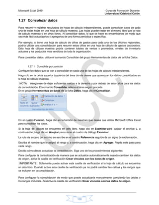 Microsoft Excel 2010 Curso de Formación Docente
Universidad Cristóbal Colón
108
1.27 Consolidar datos
Para resumir y registrar resultados de hojas de cálculo independientes, puede consolidar datos de cada
una de estas hojas en una hoja de cálculo maestra. Las hojas pueden estar en el mismo libro que la hoja
de cálculo maestra o en otros libros. Al consolidar datos, lo que se hace es ensamblarlos de modo que
sea más fácil actualizarlos y agregarlos de una forma periódica o específica.
Por ejemplo, si tiene una hoja de cálculo de cifras de gastos para cada una de las oficinas regionales,
podría utilizar una consolidación para resumir estas cifras en una hoja de cálculo de gastos corporativa.
Esta hoja de cálculo maestra podría contener totales de ventas y promedios, niveles de inventario
actuales y los productos más vendidos de toda la organización.
Para consolidar datos, utilice el comando Consolidar del grupo Herramientas de datos de la ficha Datos.
1.27.1 Consolide por posición
Configure los datos que se van a consolidar en cada una de las hojas de cálculo independientes.
Haga clic en la celda superior izquierda del área donde desee que aparezcan los datos consolidados en
la hoja de cálculo maestra.
NOTA Asegúrese de dejar suficientes celdas a la derecha y por debajo de esta celda para los datos
de consolidación. El comando Consolidar rellena el área según proceda.
En el grupo Herramientas de datos de la ficha Datos, haga clic enConsolidar.
En el cuadro Función, haga clic en la función de resumen que desea que utilice Microsoft Office Excel
para consolidar los datos.
Si la hoja de cálculo se encuentra en otro libro, haga clic en Examinar para buscar el archivo y, a
continuación, haga clic en Aceptar para cerrar el cuadro de diálogo Examinar.
La ruta de acceso del archivo se escribe en el cuadro Referencia seguido de un signo de exclamación.
Escriba el nombre que le asignó al rango y, a continuación, haga clic en Agregar. Repita este paso para
cada rango.
Decida cómo desea actualizar la consolidación. Siga uno de los procedimientos siguientes:
Para configurar la consolidación de manera que se actualice automáticamente cuando cambien los datos
de origen, active la casilla de verificación Crear vínculos con los datos de origen.
IMPORTANTE Solamente puede activar esta casilla de verificación si la hoja de cálculo se encuentra
en otro libro. Cuando active esta casilla de verificación ya no podrá cambiar las celdas y los rangos que
se incluyen en la consolidación.
Para configurar la consolidación de modo que puede actualizarla manualmente cambiando las celdas y
los rangos incluidos, desactive la casilla de verificación Crear vínculos con los datos de origen.
 
