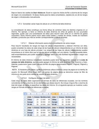 Microsoft Excel 2010 Curso de Formación Docente
Universidad Cristóbal Colón
109
Deje en blanco las casillas de Usar rótulos en. Excel no copia los rótulos de fila o columna de los rangos
de origen a la consolidación. Si desea rótulos para los datos consolidados, cópielos de uno de los rangos
de origen o introdúzcalos manualmente.
1.27.2 Consolidar varias hojas de cálculo en un informe de tabla dinámica
La consolidación de datos constituye una forma eficaz de combinar datos de distintos orígenes en un
informe. Por ejemplo, si tiene un informe de tabla dinámica de cifras de gastos de sus sucursales
regionales, puede usar una consolidación de datos para resumir esas cifras en un informe de gastos
corporativo. Dicho informe podría incluir datos sobre totales y medias de ventas, niveles de inventario
actuales y productos que más se venden correspondientes a toda la empresa.
1.27.2.1 Obtener información acerca de la consolidación de varios rangos
Para resumir resultados de rangos de hojas de cálculo independientes y elaborar informes con ellos,
puede consolidar los datos de cada rango de las hojas de cálculo independientes en un informe de tabla
dinámica en una hoja de cálculo principal. Los rangos de las hojas de cálculo independientes pueden
encontrarse en el mismo libro que la hoja de cálculo principal o en uno distinto. Cuando consolida datos,
está ensamblándolos para poder actualizar y agregar datos con más facilidad regularmente o según sus
necesidades.
El informe de tabla dinámica consolidado resultante puede tener los siguientes campos en la Lista de
campos de tabla dinámica, que se puede agregar al informe de tabla dinámica: Fila, Columna y Valor.
Además, puede tener hasta cuatro campos de filtro de página denominados Página1, Página2, Página3 y
Página4.
NOTA El Asistente para tablas y gráficos dinámicos utiliza el término campo de página en la interfaz de
usuario. En Microsoft Office Excel 2007, un campo de página ahora se denomina campo de filtro de
informe en otra parte de la interfaz de usuario de tabla dinámica.
1.27.2.2 Configurar el origen de datos
Cada rango de datos debe organizarse en formato de tabla de referencias cruzadas, con los nombres
coincidentes de fila y columna de los elementos que desea resumir. No incluya ninguna fila o columna de
total del origen de datos al especificar los datos del informe. En el siguiente ejemplo se muestran cuatro
rangos en formato de tabla de referencias cruzadas.
 