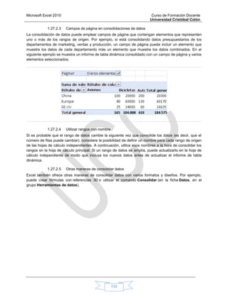Microsoft Excel 2010 Curso de Formación Docente
Universidad Cristóbal Colón
110
1.27.2.3 Campos de página en consolidaciones de datos
La consolidación de datos puede emplear campos de página que contengan elementos que representen
uno o más de los rangos de origen. Por ejemplo, si está consolidando datos presupuestarios de los
departamentos de marketing, ventas y producción, un campo de página puede incluir un elemento que
muestre los datos de cada departamento más un elemento que muestre los datos combinados. En el
siguiente ejemplo se muestra un informe de tabla dinámica consolidado con un campo de página y varios
elementos seleccionados.
1.27.2.4 Utilizar rangos con nombre
Si es probable que el rango de datos cambie la siguiente vez que consolide los datos (es decir, que el
número de filas puede cambiar), considere la posibilidad de definir un nombre para cada rango de origen
de las hojas de cálculo independientes. A continuación, utilice esos nombres a la hora de consolidar los
rangos en la hoja de cálculo principal. Si un rango de datos se amplía, puede actualizarlo en la hoja de
cálculo independiente de modo que incluya los nuevos datos antes de actualizar el informe de tabla
dinámica.
1.27.2.5 Otras maneras de consolidar datos
Excel también ofrece otras maneras de consolidar datos con varios formatos y diseños. Por ejemplo,
puede crear fórmulas con referencias 3D o utilizar el comando Consolidar (en la ficha Datos, en el
grupo Herramientas de datos).
 