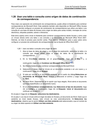 Microsoft Excel 2010 Curso de Formación Docente
Universidad Cristóbal Colón
111
1.28 Usar una tabla o consulta como origen de datos de combinación
de correspondencia
Para crear una operación de combinación de correspondencia, puede utilizar el Asistente para combinar
correspondencia de Microsoft Word. Este asistente también está disponible en Microsoft Office Access
2007 y le permite configurar un proceso de combinación de correspondencia que utilice una tabla o una
consulta en una base de datos de Access como origen de datos para cartas modelo, mensajes de correo
electrónico, etiquetas postales, sobres o directorios.
Este tema explica cómo iniciar el Asistente para combinar correspondencia desde Access y cómo crear
un vínculo directo entre una tabla o una consulta y un documento de Microsoft Office Word 2007.
Además, se trata el proceso para escribir cartas. Para obtener información paso a paso sobre cómo
configurar un proceso de combinación de correspondencia, vea la Ayuda de Office Word 2007.
1.28.1 Usar una tabla o consulta como origen de datos
1. Abra la base de datos de origen y, en el panel de exploración, seleccione la tabla o la
consulta que desea utilizar como el origen de datos de la combinación de
correspondencia.
2. En la ficha Datos externos, en el grupo Exportar, haga clic en Más y, a
continuación, haga clic en Combinar con Microsoft Office Word .
3. Se inicia el Asistente para combinar correspondencia de Microsoft Word.
4. Seleccione si desea crear el vínculo en un documento existente o en uno nuevo y, a
continuación, haga clic en Aceptar.
5. Si opta por vincular a un documento existente, en el cuadro de diálogoSeleccione un
documento de Microsoft Word, busque y seleccione el archivo y luego haga clic
en Abrir.
6. Se inicia Word. Dependiendo de la opción que haya elegido, Word abrirá el documento
que haya especificado o un documento nuevo.
7. En el panel Combinar correspondencia, bajo Seleccione el tipo de documento, haga
clic en Cartas y, a continuación, haga clic en Después: inicie el documento para
continuar con el paso 2.
En el paso 2, haga clic en Después: seleccione los destinatarios.
En el paso 3, se crea el vínculo entre el origen de datos en Access y el documento de Word. Dado que el
asistente se inició desde Access, este vínculo se crea automáticamente. En Seleccione los
destinatarios, observe que la opción Utilizar una lista existente está seleccionada y que el nombre de
su origen de datos aparece en Utilizar una lista existente.
 