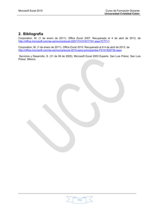 Microsoft Excel 2010 Curso de Formación Docente
Universidad Cristóbal Colón
113
2. Bibliografía
Corporation, M. (1 de enero de 2011). Office Excel 2007. Recuperado el 4 de abril de 2013, de
http://office.microsoft.com/es-es/novice/excel-2007-FX101817191.aspx?CTT=1
Corporation, M. (1 de enero de 2011). Office Excel 2010. Recuperado el 8 4 de abril de 2013, de
http://office.microsoft.com/es-es/novice/excel-2010-para-principiantes-FX101820736.aspx
Servicios y Desarrollo, S. (31 de 08 de 2005). Microsoft Excel 2003 Experto. San Luis Potosí, San Luis
Potosí, México.
 