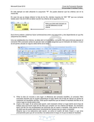 Microsoft Excel 2010 Curso de Formación Docente
Universidad Cristóbal Colón
8
En este ejemplo se está utilizando la conjunción “Y”. Se puede observar que los criterios van en la
misma fila.
En caso de que se desee obtener la lista de los No. clientes mayores de 1001 “O” que sus compras
totales sean más de 5,000 se deben escribir los criterios de la siguiente forma:
De la forma anterior, podemos hacer combinaciones entre una conjunción y otra dependiendo en que fila
ubiquemos los criterios.
Una vez establecidos los criterios, se debe abrir el menú Datos, comando Filtro para entonces ejecutar el
comando Filtro avanzado (antes de ejecutar este comando asegúrese que el Indicador de Celda o Cursor
se encuentre ubicado en alguna celda dentro de la lista).
1. Filtrar la lista sin moverla a otro lugar: A diferencia del comando Autofiltro, el comando Filtro
avanzado requiere que el usuario especifique el lugar dentro de la hoja de cálculo en donde se
mostrarán los resultados del filtro. Esta opción especifica que se desea el resultado del filtro en el
mismo lugar en donde está la lista.
2. Copia a otro lugar: Si se activa esta opción, será necesario indicar un lugar dentro de la hoja de
trabajo para que Excel copie ahí las filas que cumplan con los criterios de filtrado. Es necesario
tener una fila con los encabezados de columnas que se vayan a necesitar. Esta opción es muy
útil dado que se puede seleccionar únicamente los campos que se vayan a necesitar.
Observe que si se selecciona está opción, se activa el cuadro de texto Copiar a: que sirve
precisamente para que ahí se escriba o se seleccione el rango en el que se desea el resultado.
Note que total está ubicado en
una fila diferente a la del
cliente
1
. 2
.
3
4
5
 