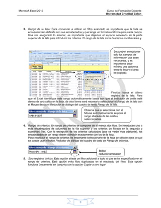Microsoft Excel 2010 Curso de Formación Docente
Universidad Cristóbal Colón
9
3. Rango de la lista: Para comenzar a utilizar un filtro avanzado es importante que la lista se
encuentre bien definida con sus encabezados y que tenga un formato uniforme para cada campo.
Una vez asegurado lo anterior, es importante que dejemos el espacio necesario en la parte
superior de la lista para introducir los criterios. El rango de la lista inicia desde los encabezados y
Finaliza hasta el último
registro de la lista. Para
que el Excel identifique este rango automáticamente basta con que el Indicador de celda esté
dentro de una celda en la lista, de otra forma será necesario seleccionar el Rango de la lista con
el Mouse desde el Reductor de diálogo del cuadro de texto Rango de la lista.
4. Rango de criterios: Un rango de criterios se compone de al menos dos filas. Se introducen uno o
más encabezados de columnas en la fila superior y los criterios de filtrado en la segunda y
sucesivas filas. Con la excepción de los criterios calculados (que se verán más adelante), los
encabezados de un rango deben coincidir exactamente con los de la lista.
Para introducir el rango de criterios es importante seleccionarlo de la hoja de cálculo para lo cual
se puede usar el botón Reductor de diálogo del cuadro de texto de Rango de criterios.
5. Sólo registros únicos: Esta opción añade un filtro adicional a todo lo que se ha especificado en el
rango de criterios. Está opción evita filas duplicadas en el resultado del filtro. Esta opción
funciona únicamente en conjunto con la opción Copiar a otro lugar.
Se pueden seleccionar
solo los campos de
información que sean
necesarios, y es
importante dejar
mínimo una columna
entre la lista y el área
de copiado.
Observe que si selecciona con el
Mouse automáticamente se pone el
rango absoluto de las celdas
seleccionadas.
Botón
reductor/ampliador
 