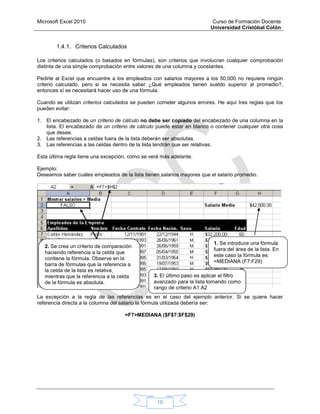 Microsoft Excel 2010 Curso de Formación Docente
Universidad Cristóbal Colón
10
1.4.1. Criterios Calculados
Los criterios calculados (o basados en fórmulas), son criterios que involucran cualquier comprobación
distinta de una simple comprobación entre valores de una columna y constantes.
Pedirle al Excel que encuentre a los empleados con salarios mayores a los 50,000 no requiere ningún
criterio calculado, pero si se necesita saber ¿Qué empleados tienen sueldo superior al promedio?,
entonces sí se necesitará hacer uso de una fórmula.
Cuando se utilizan criterios calculados se pueden cometer algunos errores. He aquí tres reglas que los
pueden evitar:
1. El encabezado de un criterio de cálculo no debe ser copiado del encabezado de una columna en la
lista. El encabezado de un criterio de cálculo puede estar en blanco o contener cualquier otra cosa
que desee.
2. Las referencias a celdas fuera de la lista deberán ser absolutas.
3. Las referencias a las celdas dentro de la lista tendrán que ser relativas.
Esta última regla tiene una excepción, como se verá más adelante.
Ejemplo:
Deseamos saber cuáles empleados de la lista tienen salarios mayores que el salario promedio.
La excepción a la regla de las referencias es en el caso del ejemplo anterior. Si se quiere hacer
referencia directa a la columna del salario la fórmula utilizada debería ser:
=F7>MEDIANA ($F$7:$F$29)
2. Se crea un criterio de comparación
haciendo referencia a la celda que
contiene la fórmula. Observe en la
barra de fórmulas que la referencia a
la celda de la lista es relativa,
mientras que la referencia a la celda
de la fórmula es absoluta.
1. Se introduce una fórmula
fuera del área de la lista. En
este caso la fórmula es:
=MEDIANA (F7:F29)
3. El último paso es aplicar el filtro
avanzado para la lista tomando como
rango de criterio A1:A2
 