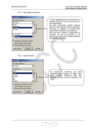Microsoft Excel 2010 Curso de Formación Docente
Universidad Cristóbal Colón
13
1.5.1. Para cada cambio en.
1.5.2. Usar Función.
La lista desplegable Para cada cambio en:
muestra cada una de las columnas de la
tabla disponibles.
Se debe seleccionar aquella columna
sobre la cual se desee conocer el subtotal.
Entonces se aplicará un subtotal para
cada cambio de datos en esa columna.
Hay que tener cuidado al seleccionar la
columna, ya que por ejemplo, si se
selecciona la columna de fecha produciría
demasiados subtotales.
Se ofrecen 11 funciones que están
diseñadas para trabajar con listas como
Suma, Cuenta, Promedio, Max, Min,
Producto, Contar números, Desvestp, Var,
Varp.
 