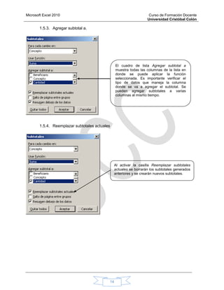 Microsoft Excel 2010 Curso de Formación Docente
Universidad Cristóbal Colón
14
1.5.3. Agregar subtotal a.
1.5.4. Reemplazar subtotales actuales
El cuadro de lista Agregar subtotal a
muestra todas las columnas de la lista en
donde se puede aplicar la función
seleccionada. Es importante verificar el
tipo de datos que maneja la columna
donde se va a agregar el subtotal. Se
pueden agregar subtotales a varias
columnas al mismo tiempo.
Al activar la casilla Reemplazar subtotales
actuales se borrarán los subtotales generados
anteriores y se crearán nuevos subtotales.
 