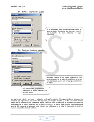 Microsoft Excel 2010 Curso de Formación Docente
Universidad Cristóbal Colón
15
1.5.5. Salto de página entre grupos
1.5.6. Resumen debajo de los datos
Los signos de más (+) y menos (-) ubicados en la parte superior del esquema (donde aparecen los
números que representan los niveles de esquema), sirven para mostrar u ocultar un mayor nivel de
detalle en la información de subtotales. Estos símbolos están numerados de acuerdo al número de
subtotales que se hayan generado. En el ejemplo mostrado, el primer nivel muestra solamente el total
general del esquema, el segundo nivel muestra los subtotales de la lista. Y finalmente el nivel tres
muestra los detalles de cada subtotal.
Resumen debajo de los datos muestra el total
general debajo de la hoja. De otra forma si no se
selecciona esta opción sale el total general al inicio
de la hoja.
Si se selecciona Salto de página entre grupos se
generan saltos de página que permiten imprimir
los subtotales de cada categoría en hojas
separadas.
Se borran todos los subtotales
existentes en la lista si se hace clic
en este botón.
 
