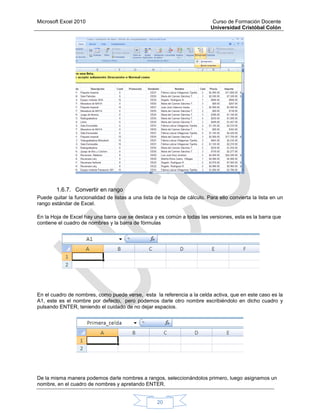 Microsoft Excel 2010 Curso de Formación Docente
Universidad Cristóbal Colón
20
1.6.7. Convertir en rango
Puede quitar la funcionalidad de listas a una lista de la hoja de cálculo. Para ello convierta la lista en un
rango estándar de Excel.
En la Hoja de Excel hay una barra que se destaca y es común a todas las versiones, esta es la barra que
contiene el cuadro de nombres y la barra de fórmulas
En el cuadro de nombres, como puede verse, esta la referencia a la celda activa, que en este caso es la
A1, este es el nombre por defecto, pero podemos darle otro nombre escribiéndolo en dicho cuadro y
pulsando ENTER, teniendo el cuidado de no dejar espacios.
De la misma manera podemos darle nombres a rangos, seleccionándolos primero, luego asignamos un
nombre, en el cuadro de nombres y apretando ENTER.
 