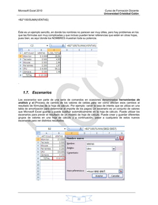Microsoft Excel 2010 Curso de Formación Docente
Universidad Cristóbal Colón
22
=B2*100/SUMA(VENTAS)
Éste es un ejemplo sencillo, en donde los nombres no parecen ser muy útiles, pero hay problemas en los
que las fórmulas son muy complicadas y que incluso pueden tener referencias que están en otras hojas,
pues bien, es aquí donde los NOMBRES muestran toda su potencia.
.
1.7. Escenarios
Los escenarios son parte de una serie de comandos en ocasiones denominados herramientas de
análisis y si (Proceso de cambio de los valores de celdas para ver cómo afectan esos cambios al
resultado de fórmulas de la hoja de cálculo. Por ejemplo: variar la tasa de interés que se utiliza en una
tabla de amortización para determinar el importe de los pagos) Un escenario es un conjunto de valores
que Microsoft Excel guarda y puede sustituir automáticamente en la hoja de cálculo. Puede utilizar los
escenarios para prever el resultado de un modelo de hoja de cálculo. Puede crear y guardar diferentes
grupos de valores en una hoja de cálculo y a continuación, pasar a cualquiera de estos nuevos
escenarios para ver distintos resultados.
 