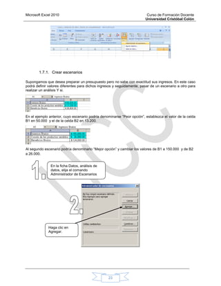 Microsoft Excel 2010 Curso de Formación Docente
Universidad Cristóbal Colón
23
1.7.1. Crear escenarios
Supongamos que desea preparar un presupuesto pero no sabe con exactitud sus ingresos. En este caso
podrá definir valores diferentes para dichos ingresos y seguidamente, pasar de un escenario a otro para
realizar un análisis Y si.
En el ejemplo anterior, cuyo escenario podría denominarse “Peor opción”, establezca el valor de la celda
B1 en 50.000 y el de la celda B2 en 13.200.
Al segundo escenario podría denominarlo “Mejor opción” y cambiar los valores de B1 a 150.000 y de B2
a 26.000.
En la ficha Datos, análisis de
datos, elija el comando
Administrador de Escenarios
Haga clic en
Agregar.
 