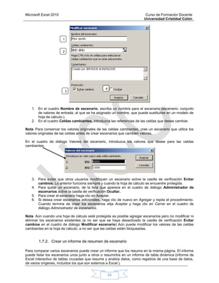 Microsoft Excel 2010 Curso de Formación Docente
Universidad Cristóbal Colón
24
1. En el cuadro Nombre de escenario, escriba un nombre para el escenario (escenario: conjunto
de valores de entrada, al que se ha asignado un nombre, que puede sustituirse en un modelo de
hoja de cálculo.).
2. En el cuadro Celdas cambiantes, introduzca las referencias de las celdas que desee cambiar.
Nota Para conservar los valores originales de las celdas cambiantes, cree un escenario que utilice los
valores originales de las celdas antes de crear escenarios que cambien valores.
En el cuadro de diálogo Valores del escenario, introduzca los valores que desee para las celdas
cambiantes.
3. Para evitar que otros usuarios modifiquen un escenario active la casilla de verificación Evitar
cambios. Lo anterior funciona siempre y cuando la hoja de cálculo se encuentre protegida.
4. Para quitar un escenario, de la lista que aparece en el cuadro de diálogo Administrador de
escenarios active la casilla de verificación Ocultar.
5. Para crear el escenario haga clic en Aceptar.
6. Si desea crear escenarios adicionales, haga clic de nuevo en Agregar y repita el procedimiento.
Cuando termine de crear los escenarios elija Aceptar y haga clic en Cerrar en el cuadro de
diálogo Administrador de escenarios.
Nota Aún cuando una hoja de cálculo está protegida es posible agregar escenarios pero no modificar ni
eliminar los escenarios existentes (a no ser que se haya desactivado la casilla de verificación Evitar
cambios en el cuadro de diálogo Modificar escenario) Aún puede modificar los valores de las celdas
cambiantes en la hoja de cálculo, a no ser que las celdas estén bloqueadas.
1.7.2. Crear un informe de resumen de escenario
Para comparar varios escenarios puede crear un informe que los resuma en la misma página. El informe
puede listar los escenarios unos junto a otros o resumirlos en un informe de tabla dinámica (informe de
Excel interactivo de tablas cruzadas que resume y analiza datos, como registros de una base de datos,
de varios orígenes, incluidos los que son externos a Excel.).
1
2
3
4
 
