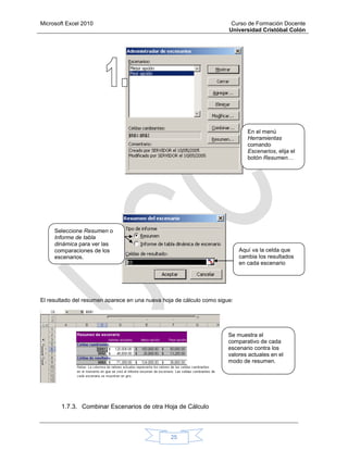 Microsoft Excel 2010 Curso de Formación Docente
Universidad Cristóbal Colón
25
El resultado del resumen aparece en una nueva hoja de cálculo como sigue:
1.7.3. Combinar Escenarios de otra Hoja de Cálculo
En el menú
Herramientas
comando
Escenarios, elija el
botón Resumen…
Seleccione Resumen o
Informe de tabla
dinámica para ver las
comparaciones de los
escenarios.
Aquí va la celda que
cambia los resultados
en cada escenario
Se muestra el
comparativo de cada
escenario contra los
valores actuales en el
modo de resumen.
 