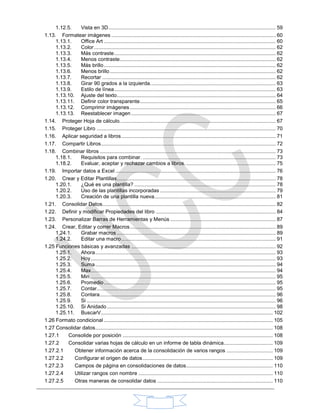 1.12.5. Vista en 3D.................................................................................................................... 59
1.13. Formatear imágenes .................................................................................................................. 60
1.13.1. Office Art ....................................................................................................................... 60
1.13.2. Color.............................................................................................................................. 62
1.13.3. Más contraste................................................................................................................ 62
1.13.4. Menos contraste............................................................................................................ 62
1.13.5. Más brillo....................................................................................................................... 62
1.13.6. Menos brillo................................................................................................................... 62
1.13.7. Recortar ........................................................................................................................ 62
1.13.8. Girar 90 grados a la izquierda....................................................................................... 63
1.13.9. Estilo de línea................................................................................................................ 63
1.13.10. Ajuste del texto.............................................................................................................. 64
1.13.11. Definir color transparente.............................................................................................. 65
1.13.12. Comprimir imágenes..................................................................................................... 66
1.13.13. Reestablecer imagen .................................................................................................... 67
1.14. Proteger Hoja de cálculo............................................................................................................ 67
1.15. Proteger Libro ............................................................................................................................ 70
1.16. Aplicar seguridad a libros........................................................................................................... 71
1.17. Compartir Libros......................................................................................................................... 72
1.18. Combinar libros .......................................................................................................................... 73
1.18.1. Requisitos para combinar. ............................................................................................ 73
1.18.2. Evaluar, aceptar y rechazar cambios a libros............................................................... 75
1.19. Importar datos a Excel ............................................................................................................... 76
1.20. Crear y Editar Plantillas.............................................................................................................. 78
1.20.1. ¿Qué es una plantilla? .................................................................................................. 78
1.20.2. Uso de las plantillas incorporadas ................................................................................ 79
1.20.3. Creación de una plantilla nueva.................................................................................... 81
1.21. Consolidar Datos........................................................................................................................ 82
1.22. Definir y modificar Propiedades del libro ................................................................................... 84
1.23. Personalizar Barras de Herramientas y Menús ......................................................................... 87
1.24. Crear, Editar y correr Macros..................................................................................................... 89
1.24.1. Grabar macros .............................................................................................................. 89
1.24.2. Editar una macro........................................................................................................... 91
1.25 Funciones básicas y avanzadas .................................................................................................... 92
1.25.1. Ahora............................................................................................................................. 93
1.25.2. Hoy................................................................................................................................ 93
1.25.3. Suma............................................................................................................................. 94
1.25.4. Max................................................................................................................................ 94
1.25.5. Min................................................................................................................................. 95
1.25.6. Promedio....................................................................................................................... 95
1.25.7. Contar............................................................................................................................ 95
1.25.8. Contara.......................................................................................................................... 96
1.25.9. Si ................................................................................................................................... 96
1.25.10. Si Anidado..................................................................................................................... 98
1.25.11. BuscarV....................................................................................................................... 102
1.26 Formato condicional ..................................................................................................................... 105
1.27 Consolidar datos........................................................................................................................... 108
1.27.1 Consolide por posición ........................................................................................................ 108
1.27.2 Consolidar varias hojas de cálculo en un informe de tabla dinámica.................................. 109
1.27.2.1 Obtener información acerca de la consolidación de varios rangos ................................ 109
1.27.2.2 Configurar el origen de datos.......................................................................................... 109
1.27.2.3 Campos de página en consolidaciones de datos............................................................ 110
1.27.2.4 Utilizar rangos con nombre ............................................................................................. 110
1.27.2.5 Otras maneras de consolidar datos ................................................................................ 110
 