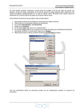 Microsoft Excel 2010 Curso de Formación Docente
Universidad Cristóbal Colón
26
Es más sencillo combinar escenarios cuando todos los modelos Y si de las hojas de cálculo son
idénticos. Todas las celdas cambiantes en la hoja de cálculo de origen deberán hacer referencia a las
celdas cambiantes correspondientes en la hoja de cálculo activa. Microsoft Excel copiará todos los
escenarios en la hoja de cálculo de origen en la hoja de cálculo activa.
Para combinar escenarios hay que seguir estos sencillos pasos:
1. Abra todos los libros que contengan los escenarios que desee combinar.
2. Pase al libro en el que desee combinar los escenarios.
3. En el menú Herramientas, elija Escenarios.
4. Haga clic en Combinar.
5. En el cuadro Libro haga clic en un nombre de libro.
6. En el cuadro Hoja haga clic en el nombre de una hoja de cálculo que contenga los escenarios
que desee combinar y a continuación haga clic en Aceptar.
7. Repita este proceso si desea combinar escenarios de más hojas de cálculo.
Una vez combinados todos los escenarios puede ver los comparativos creando un resumen de
escenarios.
 