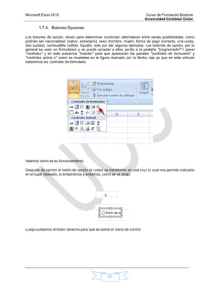 Microsoft Excel 2010 Curso de Formación Docente
Universidad Cristóbal Colón
27
1.7.4. Botones Opciones
Los botones de opción, sirven para determinar (controlar) alternativas entre varias posibilidades, como
podrían ser nacionalidad (nativo, extranjero), sexo (hombre, mujer), forma de pago (contado, una cuota,
dos cuotas), combustible (sólido, líquido), solo por dar algunos ejemplos. Los botones de opción, por lo
general se usan en formularios y se puede acceder a ellos yendo a la pestaña "programador"-> panel
“controles" y en este pulsamos "insertar" para que aparezcan los paneles "controles de formulario" y
"controles active x" como se muestrea en la figura marcado por la flecha roja ya que en este artículo
trataremos los controles de formulario
Veamos cómo es su funcionamiento.
Después de oprimir el botón de opción el cursor se transforma en una cruz lo cual nos permite colocarlo
en el lugar deseado, si arrastramos y soltamos, como se ve abajo
Luego pulsamos el botón derecho para que se active el menú de control
 