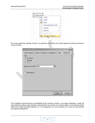 Microsoft Excel 2010 Curso de Formación Docente
Universidad Cristóbal Colón
28
En el que podremos cambiar el texto y si pulsamos en formato de control aparece el panel que tiene el
mismo nombre
En la pestaña control tenemos la posibilidad de de vincular el botón a una celda cualquiera, a partir de
aquí podemos colocar otros botones, estos botones se vinculan a la misma celda y si se pulsa el primer
botón en la celda vinculada aparece un 1 en el segundo un 2 con el tercero un 3 y así con los botones
que sigamos agregando.
 
