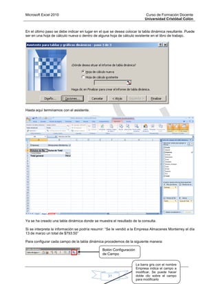 Microsoft Excel 2010 Curso de Formación Docente
Universidad Cristóbal Colón
31
En el último paso se debe indicar en lugar en el que se desea colocar la tabla dinámica resultante. Puede
ser en una hoja de cálculo nueva o dentro de alguna hoja de cálculo existente en el libro de trabajo.
Hasta aquí terminamos con el asistente.
Ya se ha creado una tabla dinámica donde se muestra el resultado de la consulta.
Si se interpreta la información se podría resumir: “Se le vendió a la Empresa Almacenes Monterrey el día
13 de marzo un total de $793.50”
Para configurar cada campo de la tabla dinámica procedemos de la siguiente manera:
Botón Configuración
de Campo
La barra gris con el nombre
Empresa indica el campo a
modificar. Se puede hacer
doble clic sobre el campo
para modificarlo
 
