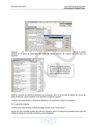 Microsoft Excel 2010 Curso de Formación Docente
Universidad Cristóbal Colón
32
Después de colocar la opción
Ninguno en el grupo de Subtotales del cuadro de diálogo anterior, se muestra una tabla como la
siguiente:
Hasta el momento se resolvió el problema de la pregunta, pero no se ha visto la utilidad del uso de las
tablas dinámicas. ¿Que sucedería si se replantea la pregunta original?:
¿Cuánto fue el total vendido a Almacenes Monterrey y en que fechas realizó sus compras?
Por la siguiente pregunta:
¿Cuánto fue el total vendido al cliente Bodegas Sarabia el día 16 de marzo?
Quizás con sólo consultar la tabla sea más que suficiente, pero si la pregunta se planteara para todos los
clientes el trabajo de consulta visual sería un poco fastidioso.
Observe que desaparecieron
los Subtotales de cada una de
las empresas, así que ahora
solo se puede ver el total por
fecha, pero no por empresa.
 