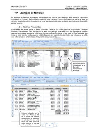 Microsoft Excel 2010 Curso de Formación Docente
Universidad Cristóbal Colón
38
1.9. Auditoria de fórmulas
La auditoria de fórmulas se refiere a inspeccionar una fórmula y su resultado, esto es saber cómo está
compuesta la fórmula y si el resultado que arroja es el correcto. Esto con la finalidad de que si se tiene un
error en alguna fórmula o el resultado no es el que debería de estar arrojando sea fácilmente detectable
para el usuario.
1.9.1. Rastrear Precedentes
Esta opción se activa desde la Ficha Fórmulas, Cinta de opciones Auditoria de fórmulas, comando
Rastrear Precedentes. Esto es cuando se está colocado en una celda con una fórmula se pueden
rastrear las celdas a las que se está haciendo referencia en la misma, lo que hace el Excel es trazar una
línea de color con las celdas que se está trabajando, los precedentes son todos los valores de la celda
que están antes de la fórmula de ahí su nombre de precedente.
Estando colocados en la
celda F7, y haciendo clic
en la opción de rastrear
dependientes el resultado
es un cuadro con una
flecha de color azul que
indica que es lo que se
está sumando.
Botón de Rastrear
Precedentes de la
Barra de
Herramientas
Auditoría.
 