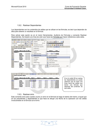 Microsoft Excel 2010 Curso de Formación Docente
Universidad Cristóbal Colón
39
1.9.2. Rastrear Dependientes
Los dependientes son los contenidos de celdas que se utilizan en las fórmulas, es decir que dependen de
ellos para obtener un resultado en la fórmula.
Para activar esta opción es en el menú Herramientas. Auditoría de Fórmulas y comando Rastrear
Dependientes. Se trazará una línea de color azul hacia las fórmulas que hacen referencia a esta celda.
1.9.3. Rastrear error
Este comando sirve para cuando ocurre un error en la fórmula se haga el rastreo del mismo, al igual que
en los precedentes y dependientes lo que hace es dibujar una flecha de la operación con las celdas
involucaradas en la fórmula con el error.
Si en la celda D6 se rastrea
los dependientes se puede
observar que se traza una
línea hacia las celdas que
tienen una fórmula que
depende del contenido de
esa celda.
 