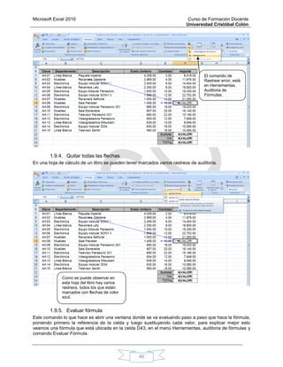Microsoft Excel 2010 Curso de Formación Docente
Universidad Cristóbal Colón
40
1.9.4. Quitar todas las flechas
En una hoja de cálculo de un libro se pueden tener marcados varios rastreos de auditoria.
1.9.5. Evaluar fórmula
Este comando lo que hace es abrir una ventana donde se va evaluando paso a paso que hace la fórmula,
poniendo primero la referencia de la celda y luego sustituyendo cada valor, para explicar mejor esto
veamos una fórmula que está ubicada en la celda D43, en el menú Herramientas, auditoria de fórmulas y
comando Evaluar Fórmula.
El comando de
Rastrear error, está
en Herramientas,
Auditoria de
Fórmulas.
Como se puede observar en
esta hoja del libro hay varios
rastreos, todos los que están
marcados con flechas de color
azul.
 