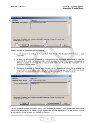Microsoft Excel 2010 Curso de Formación Docente
Universidad Cristóbal Colón
41
En esta ventana de evaluar fórmula se muestra.
1. La referencia es la celda y el nombre de la hoja donde está ubicada la fórmula que se está
evaluando.
2. Al hacer clic en el botón de evaluar la expresión que está subrayada va tomando el valor del
contenido de la celda y el resultado más reciente se va poniendo en letra cursiva, para evaluar la
fórmula se puede ir haciendo clic en evaluar cada vez y en el cuadro de evaluación van a
apareciendo los resultados.
3. Otra forma de evaluar es Paso a paso, de esta manera después del primer clic en evaluar, se
hace un clic en paso a paso para entrar y de esta manera se agrega una referencia más donde
se muestra por separado en ese momento que parte de la fórmula se está evaluando.
De esta forma se continua evaluando paso a paso para salir, evaluando y paso a paso para entrar hasta
que termina la evaluación, se puede Cerrar la venta o bien reiniciar la evaluación, ya que el botón Evaluar
se cambia por reiniciar una vez terminada la evaluación.
1
.
2
3
 