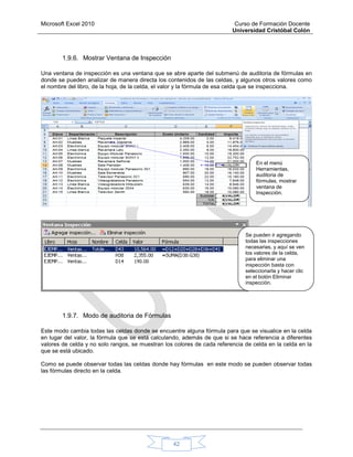 Microsoft Excel 2010 Curso de Formación Docente
Universidad Cristóbal Colón
42
1.9.6. Mostrar Ventana de Inspección
Una ventana de inspección es una ventana que se abre aparte del submenú de auditoria de fórmulas en
donde se pueden analizar de manera directa los contenidos de las celdas, y algunos otros valores como
el nombre del libro, de la hoja, de la celda, el valor y la fórmula de esa celda que se inspecciona.
1.9.7. Modo de auditoria de Fórmulas
Este modo cambia todas las celdas donde se encuentre alguna fórmula para que se visualice en la celda
en lugar del valor, la fórmula que se está calculando, además de que si se hace referencia a diferentes
valores de celda y no solo rangos, se muestran los colores de cada referencia de celda en la celda en la
que se está ubicado.
Como se puede observar todas las celdas donde hay fórmulas en este modo se pueden observar todas
las fórmulas directo en la celda.
En el menú
Herramientas,
auditoria de
fórmulas, mostrar
ventana de
Inspección.
Se pueden ir agregando
todas las inspecciones
necesarias, y aquí se ven
los valores de la celda,
para eliminar una
inspección basta con
seleccionarla y hacer clic
en el botón Eliminar
inspección.
 