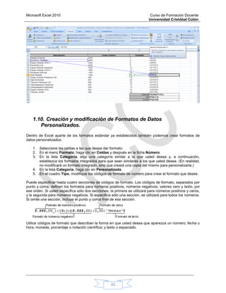 Microsoft Excel 2010 Curso de Formación Docente
Universidad Cristóbal Colón
43
1.10. Creación y modificación de Formatos de Datos
Personalizados.
Dentro de Excel aparte de los formatos estándar ya establecidos también podemos crear formatos de
datos personalizados.
1. Seleccione las celdas a las que desea dar formato.
2. En el menú Formato, haga clic en Celdas y después en la ficha Número.
3. En la lista Categoría, elija una categoría similar a la que usted desea y, a continuación,
establezca los formatos integrados para que sean similares a los que usted desea. (En realidad,
no modificará un formato integrado, sino que creará una copia del mismo para personalizarla.)
4. En la lista Categoría, haga clic en Personalizada.
5. En el cuadro Tipo, modifique los códigos de formato de número para crear el formato que desee.
Puede especificar hasta cuatro secciones de códigos de formato. Los códigos de formato, separados por
punto y coma, definen los formatos para números positivos, números negativos, valores cero y texto, por
ese orden. Si usted especifica sólo dos secciones, la primera se utilizará para números positivos y ceros,
y la segunda para números negativos. Si especifica sólo una sección, se utilizará para todos los números.
Si omite una sección, incluya el punto y coma final de esa sección.
Utilice códigos de formato que describan la forma en que usted desea que aparezca un número; fecha u
hora; moneda, porcentaje o notación científica; y texto o espaciado.
 