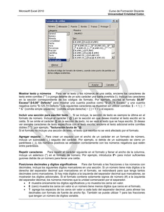 Microsoft Excel 2010 Curso de Formación Docente
Universidad Cristóbal Colón
44
Mostrar texto y números Para ver el texto y los números de una celda, encierre los caracteres de
texto entre comillas (" ") o ponga delante de un solo carácter una barra invertida (). Incluya los caracteres
en la sección correspondiente de los códigos de formato. Por ejemplo, escriba el formato $0,00"
Exceso";$-0,00" Defecto" para mostrar una cuantía positiva como "$125,74 Exceso" y una cuantía
negativa como "$-125,74 Defecto." Los siguientes caracteres se muestran sin utilizar comillas: $ - + / ( ) : !
^ & ' (comilla simple izquierda) ' (comilla simple derecha) ~ { } = < > y el espacio.
Incluir una sección para escribir texto Si se incluye, la sección de texto es siempre la última en el
formato de número. Incluya el carácter ( @ ) en la sección en que desee mostrar el texto escrito en la
celda. Si se omite el carácter @ en la sección de texto, no se verá el texto que se haya escrito. Si desea
ver siempre caracteres de texto específicos con el texto escrito, encierre el texto adicional entre comillas
dobles (" ") , por ejemplo, "facturación bruta de "@
Si el formato no incluye una sección de texto, el texto que escriba no se verá afectado por el formato.
Agregar espacio Para crear un espacio con el ancho de un carácter en un formato de número,
incluya un subrayado (_) seguido del carácter. Por ejemplo, si detrás de un subrayado se cierra un
paréntesis (_)), los números positivos se alinearán correctamente con los números negativos que estén
entre paréntesis.
Repetir caracteres Para repetir el carácter siguiente en el formato y llenar el ancho de la columna,
incluya un asterisco (*) en el formato de número. Por ejemplo, introduzca 0*- para incluir suficientes
guiones detrás de un número para llenar una celda.
Posiciones decimales y dígitos significativos Para dar formato a las fracciones o los números con
decimales, incluya los siguientes dígitos marcadores en una sección. Si un número tiene más dígitos a la
derecha del separador decimal que marcadores en el formato, se redondeará para que tenga tantos
decimales como marcadores. Si hay más dígitos a la izquierda del separador decimal que marcadores, se
mostrarán los dígitos adicionales. Si el formato contiene solamente signos de número (#) a la izquierda
del separador decimal, los números menores que la unidad comenzarán por el separador.
 # muestra únicamente los dígitos significativos y no muestra los ceros sin valor.
 0 (cero) muestra los ceros sin valor si un número tiene menos dígitos que ceros en el formato.
 ? agrega los espacios de los ceros sin valor a cada lado del separador decimal, para alinear los
decimales con formato de fuente de ancho fijo. También se puede utilizar ? para las fracciones
que tengan un número de dígitos variable.
 