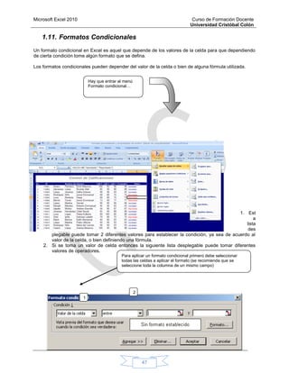 Microsoft Excel 2010 Curso de Formación Docente
Universidad Cristóbal Colón
47
1.11. Formatos Condicionales
Un formato condicional en Excel es aquel que depende de los valores de la celda para que dependiendo
de cierta condición tome algún formato que se defina.
Los formatos condicionales pueden depender del valor de la celda o bien de alguna fórmula utilizada.
1. Est
a
lista
des
plegable puede tomar 2 diferentes valores para establecer la condición, ya sea de acuerdo al
valor de la celda, o bien definiendo una fórmula.
2. Si se toma un valor de celda entonces la siguiente lista desplegable puede tomar diferentes
valores de operadores.
Hay que entrar al menú
Formato condicional…
1
2
Para aplicar un formato condicional primero debe seleccionar
todas las celdas a aplicar el formato (se recomienda que se
seleccione toda la columna de un mismo campo)
 
