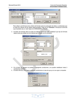 Microsoft Excel 2010 Curso de Formación Docente
Universidad Cristóbal Colón
48
Para utilizar una fórmula como criterio de formato (para la evaluación de datos o condiciones que
no sean los valores de las celdas seleccionadas), haga clic en Fórmula e introduzca la fórmula
cuyo resultado sea un valor lógico de VERDADERO o FALSO.
3. El botón de Formato abre el cuadro de diálogo de formato para establecer que tipo de formato
deben tomar las celdas con los valores que cumplan con la condición.
4. En el botón de agregar se pueden ir Agregando condiciones y se pueden establecer hasta 3
condiciones distintas.
5. El botón eliminar, sirve para ir quitando condiciones en caso de que ya no se vayan a necesitar.
 