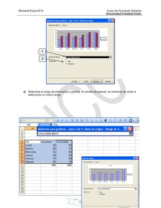 Microsoft Excel 2010 Curso de Formación Docente
Universidad Cristóbal Colón
52
a) Determina el rango de información a graficar. Si cambia de parecer, es momento de volver a
seleccionar un nuevo rango.
1
2
 