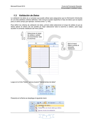 Microsoft Excel 2010 Curso de Formación Docente
Universidad Cristóbal Colón
2
1.3. Validación de Datos
La validación de datos es un proceso que puede utilizar para asegurarse que la información introducida
en una lista satisface criterios definidos. Esto incluye el poder especificar el tipo de datos que se espera
para un cierto campo (por ejemplo: números entre 1 y 100).
Para definir los criterios de validación de datos, primero debe seleccionar el rango de celdas al que se
desea aplicar el criterio (de ser posible es mejor seleccionar toda la columna a validar), para luego
acceder al comando Validación del menú Datos.
Luego en la Cinta "Datos" vamos al panel "Herramientas de datos"
Pulsando en la flecha se despliega el siguiente menú
Seleccionar el rango
de celdas a validar
(se recomienda toda
la columna)
Abrir el menú
Datos y entrar al
comando
Validación.
 
