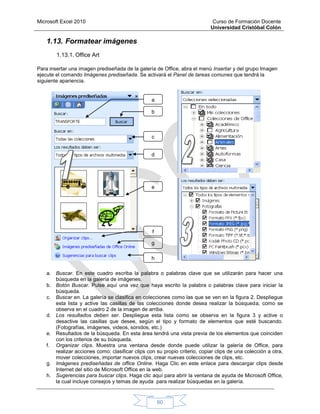 Microsoft Excel 2010 Curso de Formación Docente
Universidad Cristóbal Colón
60
1.13. Formatear imágenes
1.13.1. Office Art
Para insertar una imagen prediseñada de la galería de Office, abra el menú Insertar y del grupo Imagen
ejecute el comando Imágenes prediseñada. Se activará el Panel de tareas comunes que tendrá la
siguiente apariencia.
a. Buscar. En este cuadro escriba la palabra o palabras clave que se utilizarán para hacer una
búsqueda en la galería de imágenes.
b. Botón Buscar. Pulse aquí una vez que haya escrito la palabra o palabras clave para iniciar la
búsqueda.
c. Buscar en. La galería se clasifica en colecciones como las que se ven en la figura 2. Despliegue
esta lista y active las casillas de las colecciones donde desea realizar la búsqueda, como se
observa en el cuadro 2 de la imagen de arriba.
d. Los resultados deben ser. Despliegue esta lista como se observa en la figura 3 y active o
desactive las casillas que desee, según el tipo y formato de elementos que esté buscando.
(Fotografías, imágenes, videos, sonidos, etc.)
e. Resultados de la búsqueda. En esta área tendrá una vista previa de los elementos que coinciden
con los criterios de su búsqueda.
f. Organizar clips. Muestra una ventana desde donde puede utilizar la galería de Office, para
realizar acciones como: clasificar clips con su propio criterio, copiar clips de una colección a otra,
mover colecciones, importar nuevos clips, crear nuevas colecciones de clips, etc.
g. Imágenes prediseñadas de office Online. Haga Clic en este enlace para descargar clips desde
Internet del sitio de Microsoft Office en la web.
h. Sugerencias para buscar clips. Haga clic aquí para abrir la ventana de ayuda de Microsoft Office,
la cual incluye consejos y temas de ayuda para realizar búsquedas en la galería.
a
b
c
d
e
f
g
h
 