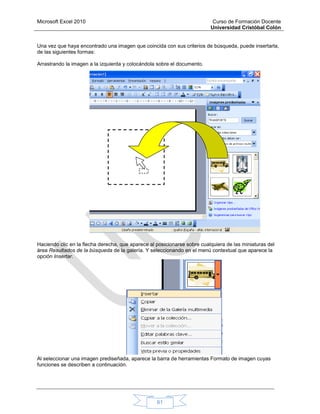Microsoft Excel 2010 Curso de Formación Docente
Universidad Cristóbal Colón
61
Una vez que haya encontrado una imagen que coincida con sus criterios de búsqueda, puede insertarla,
de las siguientes formas:
Arrastrando la imagen a la izquierda y colocándola sobre el documento.
Haciendo clic en la flecha derecha, que aparece al posicionarse sobre cualquiera de las miniaturas del
área Resultados de la búsqueda de la galería. Y seleccionando en el menú contextual que aparece la
opción Insertar.
Al seleccionar una imagen prediseñada, aparece la barra de herramientas Formato de imagen cuyas
funciones se describen a continuación.
 