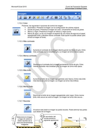 Microsoft Excel 2010 Curso de Formación Docente
Universidad Cristóbal Colón
62
1.13.2. Color
Presenta las siguientes 4 opciones de control de imagen:
 Automático. Presenta la imagen con la configuración de colores original.
 Escala de grises. Presenta la imagen sin color, únicamente en tonos de grises.
 Blanco y negro. Presenta la imagen en blanco y negro puros.
 Marca de agua. Le da a la imagen el aspecto de una marca de agua en el papel,
agregándole brillo y dándole menos contraste. Esta opción la puede utilizar para
enviar la imagen al fondo.
1.13.3. Más contraste
Aumenta el contraste de la imagen disminuyendo los tonos de gris. Entre
más contraste menos tonalidad gris. La imagen se torna menos opaca.
1.13.4. Menos contraste
Disminuye el contraste de la imagen aumentando tonos de gris. Entre
menos contraste más tonalidad gris. La imagen se torna más opaca.
1.13.5. Más brillo
Aumenta el brillo de la imagen agregándole color blanco. Entre más brillo
más blanca se verá la imagen. La imagen se torna más brillosa.
1.13.6. Menos brillo
Disminuye el brillo de la imagen agregándole color negro. Entre menos
brillo más oscura se verá la imagen. La imagen se torna más oscura...
1.13.7. Recortar
Al activar este botón la imagen se podrá recortar. Podrá eliminar las partes
que desee de la imagen.
El apuntador del
mouse tendrá la
siguiente apariencia:
Seleccione la imagen,
y haga clic sobre el
botón recortar de la
barra de herramientas
imágenes
 