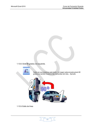 Microsoft Excel 2010 Curso de Formación Docente
Universidad Cristóbal Colón
63
1.13.8. Girar 90 grados a la izquierda.
Cada vez que presione este botón, la imagen seleccionada girará 90
grados en sentido inverso a las manecillas del reloj... Ejemplo.
1.13.9. Estilo de línea
 