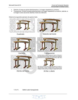 Microsoft Excel 2010 Curso de Formación Docente
Universidad Cristóbal Colón
65
 Estrecho. El texto se ajusta estrechamente a la imagen respetando su contorno.
 Transparente. El texto se ajusta estrechamente a la imagen respetando su contorno, además, si
la imagen tuviera secciones abiertas el texto las rellenaría.
Observe los siguientes ejemplos de ajuste al texto.
1.13.11. Definir color transparente
Cuadrado Delante del texto
TransparenteEstrecho
Detrás del texto Arriba y abajo
 