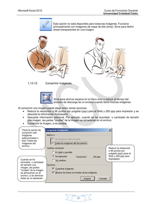 Microsoft Excel 2010 Curso de Formación Docente
Universidad Cristóbal Colón
66
Esta opción no está disponible para todas las imágenes. Funciona
principalmente con imágenes de mapa de bits (bmp). Sirve para definir
áreas transparentes en una imagen.
1.13.12. Comprimir imágenes
Sirve para ahorrar espacio en el disco duro o reducir el tiempo del
proceso de descarga de un archivo cuando tiene muchas imágenes.
Al comprimir una imagen puede elegir entre varias opciones:
 Reducir la resolución a 96 puntos por pulgada (ppp) para el Web y 200 ppp para impresión y se
descarta la información innecesaria.
 Descartar información adicional. Por ejemplo, cuando se ha recortado o cambiado de tamaño
una imagen, las partes "ocultas" de la imagen se almacenan en el archivo.
 Comprimir la imagen, si es posible.
Tiene la opción de
comprimir solo
imágenes
seleccionadas o
bien Todas las
imágenes del
archivo.
Reducir la resolución
a 96 puntos por
pulgada (ppp) para el
Web y 200 ppp para
impresiónCuando se ha
recortado o cambiado
de tamaño una
imagen, las partes
"ocultas" de la imagen
se almacenan en el
archivo, si se eliminan
estas ya no aparecen.
 