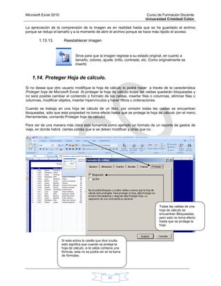 Microsoft Excel 2010 Curso de Formación Docente
Universidad Cristóbal Colón
67
La apreciación de la comprensión de la imagen es en realidad hasta que se ha guardado el archivo
porque se redujo el tamaño y a la momento de abrir el archivo porque se hace más rápido el acceso.
1.13.13. Reestablecer imagen
Sirve para que la imagen regrese a su estado original, en cuanto a
tamaño, colores, ajuste, brillo, contraste, etc. Como originalmente se
insertó.
1.14. Proteger Hoja de cálculo.
Si no desea que otro usuario modifique la hoja de cálculo lo podrá hacer a través de la característica
Proteger hoja de Microsoft Excel. Al proteger la hoja de cálculo todas las celdas quedarán bloqueadas y
no será posible cambiar el contenido o formato de las celdas, insertar filas o columnas, eliminar filas o
columnas, modificar objetos, insertar hipervínculos y hacer filtros u ordenaciones.
Cuando se trabaja en una hoja de cálculo de un libro, por omisión todas las celdas se encuentran
bloqueadas, sólo que esta propiedad no toma efecto hasta que se protege la hoja de cálculo (en el menú
Herramientas, comando Proteger hoja de cálculo)
Para ver de una manera más clara esto tomamos como ejemplo un formato de un reporte de gastos de
viaje, en donde habrá ciertas celdas que si se deban modificar y otras que no.
Todas las celdas de una
hoja de cálculo se
encuentran Bloqueadas,
pero esto no toma efecto
hasta que se protege la
hoja.
Si esta activa la casilla que dice oculta,
esto significa que cuando se proteja la
hoja de cálculo, si la celda contiene una
fórmula, esta no se podrá ver en la barra
de fórmulas.
 