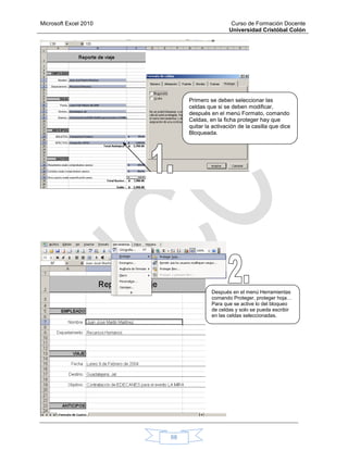 Microsoft Excel 2010 Curso de Formación Docente
Universidad Cristóbal Colón
68
Primero se deben seleccionar las
celdas que si se deben modificar,
después en el menú Formato, comando
Celdas, en la ficha proteger hay que
quitar la activación de la casilla que dice
Bloqueada.
Después en el menú Herramientas
comando Proteger, proteger hoja…
Para que se active lo del bloqueo
de celdas y solo se pueda escribir
en las celdas seleccionadas.
 