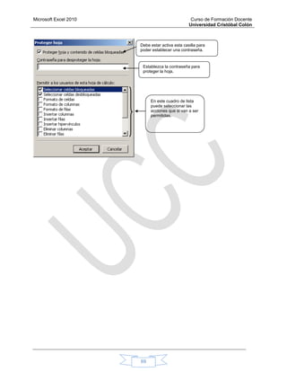 Microsoft Excel 2010 Curso de Formación Docente
Universidad Cristóbal Colón
69
Debe estar activa esta casilla para
poder establecer una contraseña.
Establezca la contraseña para
proteger la hoja.
En este cuadro de lista
puede seleccionar las
acciones que si van a ser
permitidas.
 