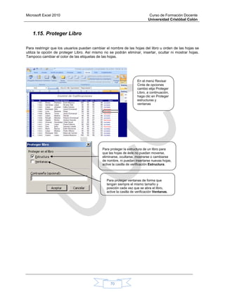 Microsoft Excel 2010 Curso de Formación Docente
Universidad Cristóbal Colón
70
1.15. Proteger Libro
Para restringir que los usuarios puedan cambiar el nombre de las hojas del libro u orden de las hojas se
utiliza la opción de proteger Libro. Así mismo no se podrán eliminar, insertar, ocultar ni mostrar hojas.
Tampoco cambiar el color de las etiquetas de las hojas.
En el menú Revisar
Cinta de opciones
cambio elija Proteger
Libro, a continuación,
haga clic en Proteger
estructuras y
ventanas
Para proteger la estructura de un libro para
que las hojas de éste no puedan moverse,
eliminarse, ocultarse, mostrarse o cambiarse
de nombre, ni puedan insertarse nuevas hojas,
active la casilla de verificación Estructura.
Para proteger ventanas de forma que
tengan siempre el mismo tamaño y
posición cada vez que se abra el libro,
active la casilla de verificación Ventanas.
 