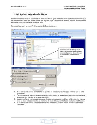 Microsoft Excel 2010 Curso de Formación Docente
Universidad Cristóbal Colón
71
1.16. Aplicar seguridad a libros
Establecer contraseñas de seguridad en libros resulta de gran utilidad cuando se tiene información que
es confidencial o bien que no se quiere que alguien vaya a modificar el archivo original, es importante
establecer una contraseña de acceso al libro.
Para esto hay que ir al menú Archivo, comando Guardar como…
1. Si se activa esta casilla al momento de guardar se crea siempre una copia del libro que se está
guardando.
2. La contraseña de apertura se establece para que cuando se abra el libro pida una contraseña de
acceso de otra manera no se abre el archivo.
3. La contraseña de escritura es necesaria si no se quiere que se modifique el libro, de otra manera
si no se pone esta contraseña, al momento de abrir el libro permite hacer cualquier modificación.
4. Si se activa esta casilla y no se establece una contraseña, al abrir el libro aparece un mensaje
como este:
En este cuadro de diálogo en el
menú Herramientas, seleccione el
comando Opciones Generales, ahí
se establece la contraseña del
libro.
1
.
2
.
3
.
4
.
 