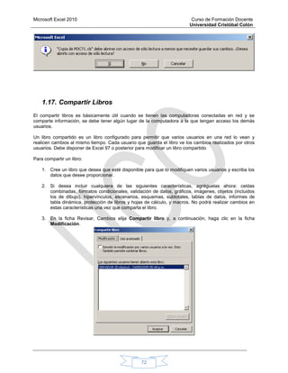 Microsoft Excel 2010 Curso de Formación Docente
Universidad Cristóbal Colón
72
1.17. Compartir Libros
El compartir libros es básicamente útil cuando se tienen las computadoras conectadas en red y se
comparte información, se debe tener algún lugar de la computadora a la que tengan acceso los demás
usuarios.
Un libro compartido es un libro configurado para permitir que varios usuarios en una red lo vean y
realicen cambios al mismo tiempo. Cada usuario que guarda el libro ve los cambios realizados por otros
usuarios. Debe disponer de Excel 97 o posterior para modificar un libro compartido
Para compartir un libro:
1. Cree un libro que desea que esté disponible para que lo modifiquen varios usuarios y escriba los
datos que desee proporcionar.
2. Si desea incluir cualquiera de las siguientes características, agréguelas ahora: celdas
combinadas, formatos condicionales, validación de datos, gráficos, imágenes, objetos (incluidos
los de dibujo), hipervínculos, escenarios, esquemas, subtotales, tablas de datos, informes de
tabla dinámica, protección de libros y hojas de cálculo, y macros. No podrá realizar cambios en
estas características una vez que comparta el libro.
3. En la ficha Revisar, Cambios elija Compartir libro y, a continuación, haga clic en la ficha
Modificación.
 