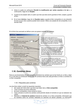 Microsoft Excel 2010 Curso de Formación Docente
Universidad Cristóbal Colón
73
4. Active la casilla de verificación Permitir la modificación por varios usuarios a la vez y, a
continuación, haga clic en Aceptar.
5. Cuando se da aceptar sale un cuadro que dice que esta acción guardara el libro, acepte y guarde
el libro.
6. En el menú Archivo, haga clic en Guardar como y guarde el libro compartido en una ubicación
de red a la que otros usuarios puedan tener acceso. Utilice una carpeta de red compartida, no un
servidor Web.
En la ficha Uso avanzado se definen como se quieren controlar los cambios:
1.18. Combinar libros
Esta es una herramienta útil para compartir y combinar los cambios que se han hecho en un libro y dejar
en un solo libro la combinación de los dos. El combinar libros sólo está permitido si el libro a combinar es
un libro compartido.
1.18.1. Requisitos para combinar.
Los dos libros deben cumplir los siguientes requisitos:
 Ser copias del mismo libro, que tiene que haber sido un libro compartido.
 Tener nombres de archivo diferentes.
 No tener contraseñas o tener ambos la misma.
 Tener activado el control de cambios continuamente desde el momento en que se realizaron las
copias.
 Mantener un historial de cambios (historial de cambios: en un libro compartido, información que
se mantiene sobre los cambios realizados en sesiones de edición pasadas. La información
Si esta activa esta opción se va
guardando un historial con el nombre de
usuario, fecha y hora de modificación del
archivo, se puede definir durante cuantos
días se quiere guardar el historial.
Hay 2 maneras de actualizar los cambios,
al guardar el archivo o bien cada cierto
intervalo de tiempo en minutos, si se
activa por intervalo de tiempo, permite ver
los cambios de otros usuarios o bien los
cambios propios y los de otros usuarios.
Los cambios conflictivos podrían ser
aquellos donde se intente modificar la misma
celda al mismo tiempo y guardar el libro, por
eso hay opción de preguntar cuales cambios
prevalecen, o bien que prevalezcan los
cambios guardados.
 